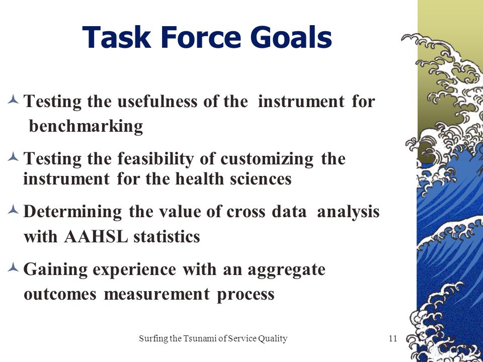 Surfing the Tsunami of Service Quality11 Task Force Goals Testing the usefulness of the instrument for benchmarking Testing the feasibility of customizing the instrument for the health sciences Determining the value of cross data analysis with AAHSL statistics Gaining experience with an aggregate outcomes measurement process