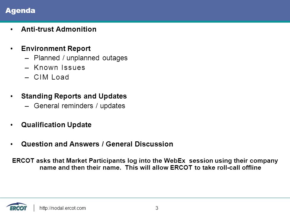 3 Agenda Anti-trust Admonition Environment Report –Planned / unplanned outages –Known Issues –CIM Load Standing Reports and Updates –General reminders / updates Qualification Update Question and Answers / General Discussion ERCOT asks that Market Participants log into the WebEx session using their company name and then their name.