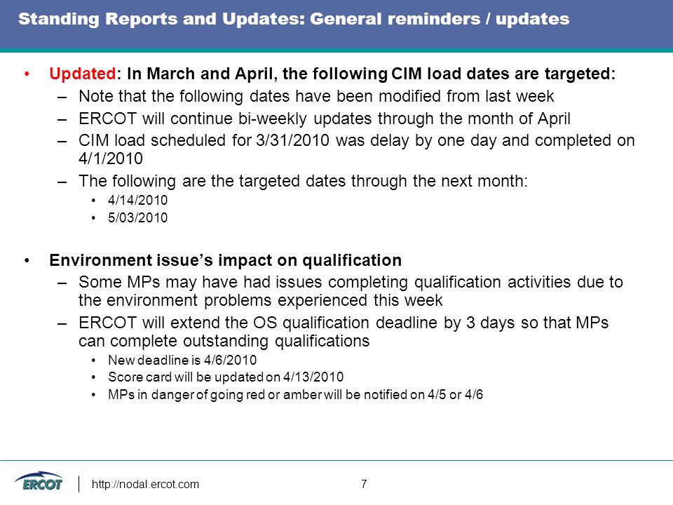 7 Standing Reports and Updates: General reminders / updates Updated: In March and April, the following CIM load dates are targeted: –Note that the following dates have been modified from last week –ERCOT will continue bi-weekly updates through the month of April –CIM load scheduled for 3/31/2010 was delay by one day and completed on 4/1/2010 –The following are the targeted dates through the next month: 4/14/2010 5/03/2010 Environment issue’s impact on qualification –Some MPs may have had issues completing qualification activities due to the environment problems experienced this week –ERCOT will extend the OS qualification deadline by 3 days so that MPs can complete outstanding qualifications New deadline is 4/6/2010 Score card will be updated on 4/13/2010 MPs in danger of going red or amber will be notified on 4/5 or 4/6