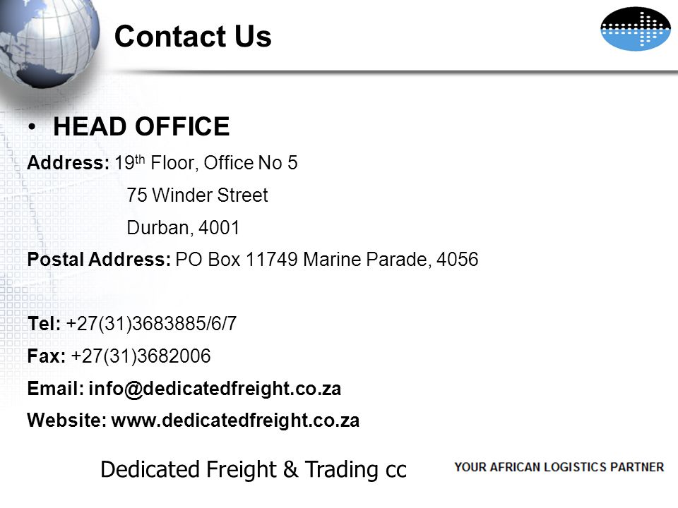 Contact Us HEAD OFFICE Address: 19 th Floor, Office No 5 75 Winder Street Durban, 4001 Postal Address: PO Box Marine Parade, 4056 Tel: +27(31) /6/7 Fax: +27(31) Website:   Dedicated Freight & Trading cc