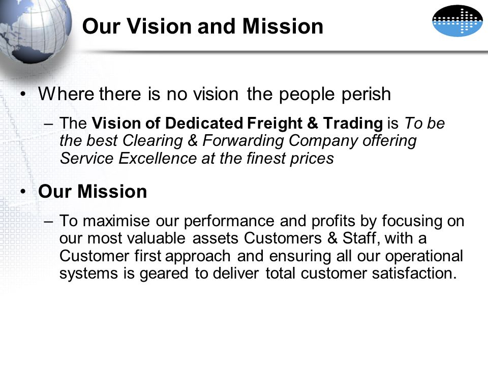 Our Vision and Mission Where there is no vision the people perish –The Vision of Dedicated Freight & Trading is To be the best Clearing & Forwarding Company offering Service Excellence at the finest prices Our Mission –To maximise our performance and profits by focusing on our most valuable assets Customers & Staff, with a Customer first approach and ensuring all our operational systems is geared to deliver total customer satisfaction.