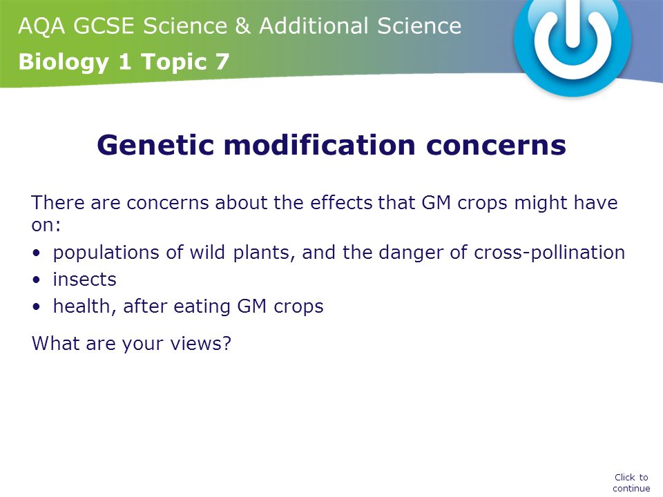 AQA GCSE Science & Additional Science Biology 1 Topic 7 Genetic modification concerns There are concerns about the effects that GM crops might have on: populations of wild plants, and the danger of cross-pollination insects health, after eating GM crops What are your views.