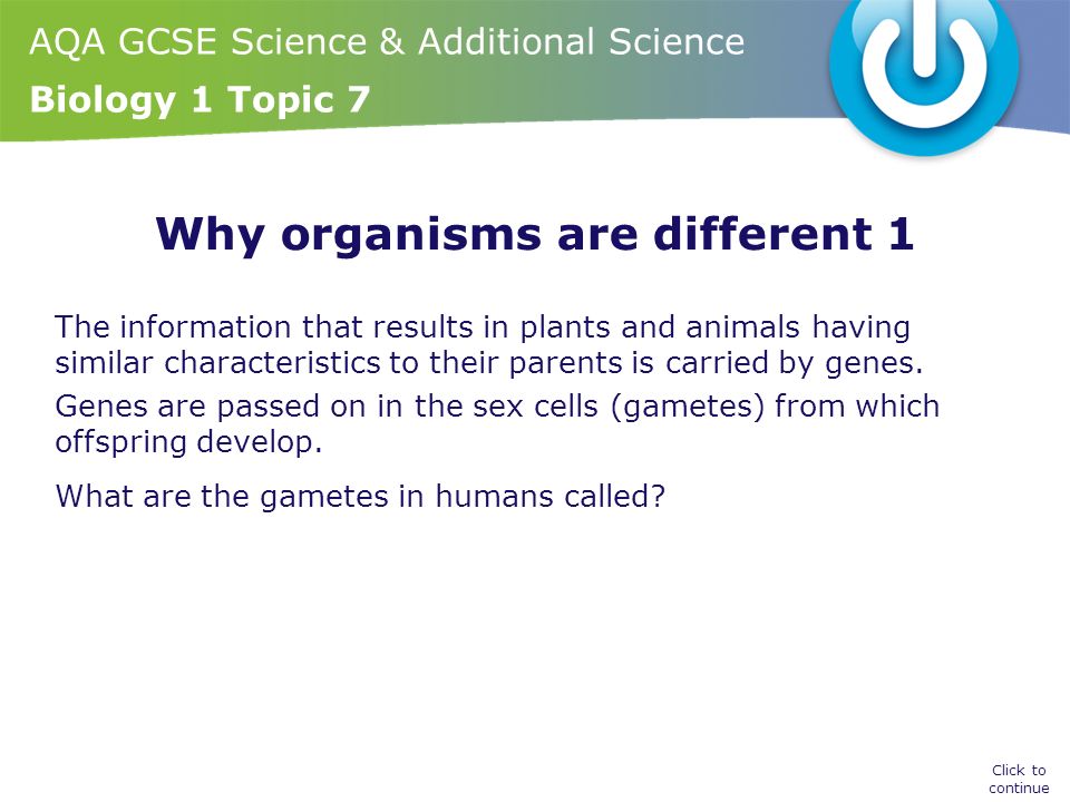 AQA GCSE Science & Additional Science Biology 1 Topic 7 Why organisms are different 1 The information that results in plants and animals having similar characteristics to their parents is carried by genes.