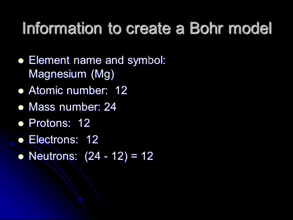 Information to create a Bohr model Element name and symbol: Magnesium (Mg) Element name and symbol: Magnesium (Mg) Atomic number: 12 Atomic number: 12 Mass number: 24 Mass number: 24 Protons: 12 Protons: 12 Electrons: 12 Electrons: 12 Neutrons: ( ) = 12 Neutrons: ( ) = 12