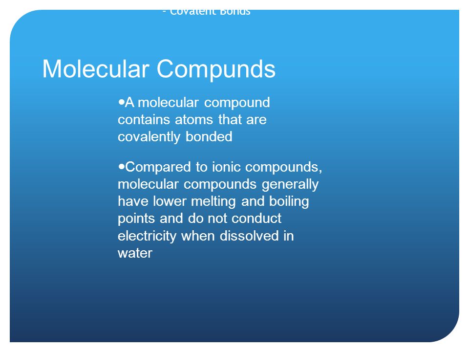 Molecular Compunds A molecular compound contains atoms that are covalently bonded Compared to ionic compounds, molecular compounds generally have lower melting and boiling points and do not conduct electricity when dissolved in water - Covalent Bonds