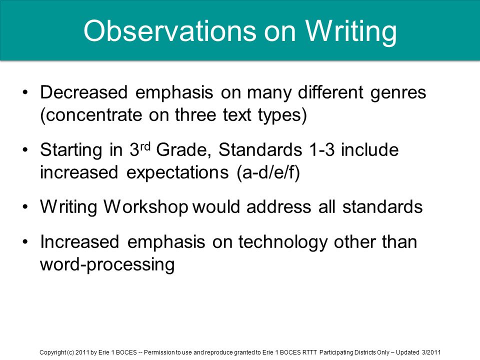 Observations on Writing Decreased emphasis on many different genres (concentrate on three text types) Starting in 3 rd Grade, Standards 1-3 include increased expectations (a-d/e/f) Writing Workshop would address all standards Increased emphasis on technology other than word-processing Copyright (c) 2011 by Erie 1 BOCES -- Permission to use and reproduce granted to Erie 1 BOCES RTTT Participating Districts Only – Updated 3/2011