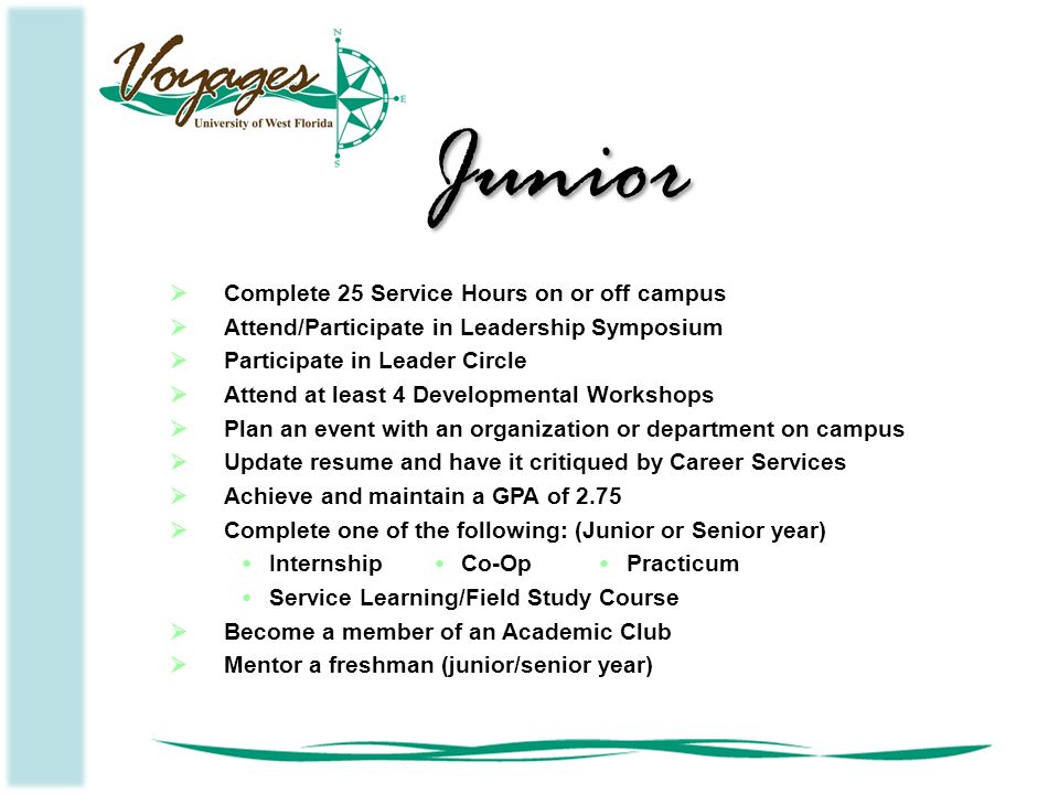  Complete 25 Service Hours on or off campus  Attend/Participate in Leadership Symposium  Participate in Leader Circle  Attend at least 4 Developmental Workshops  Plan an event with an organization or department on campus  Update resume and have it critiqued by Career Services  Achieve and maintain a GPA of 2.75  Complete one of the following: (Junior or Senior year) InternshipCo-OpPracticum Service Learning/Field Study Course  Become a member of an Academic Club  Mentor a freshman (junior/senior year) Junior