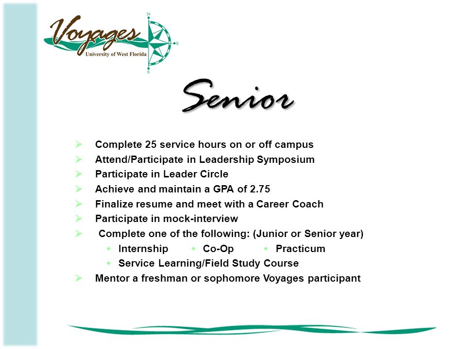  Complete 25 service hours on or off campus  Attend/Participate in Leadership Symposium  Participate in Leader Circle  Achieve and maintain a GPA of 2.75  Finalize resume and meet with a Career Coach  Participate in mock-interview  Complete one of the following: (Junior or Senior year) InternshipCo-OpPracticum Service Learning/Field Study Course  Mentor a freshman or sophomore Voyages participant Senior