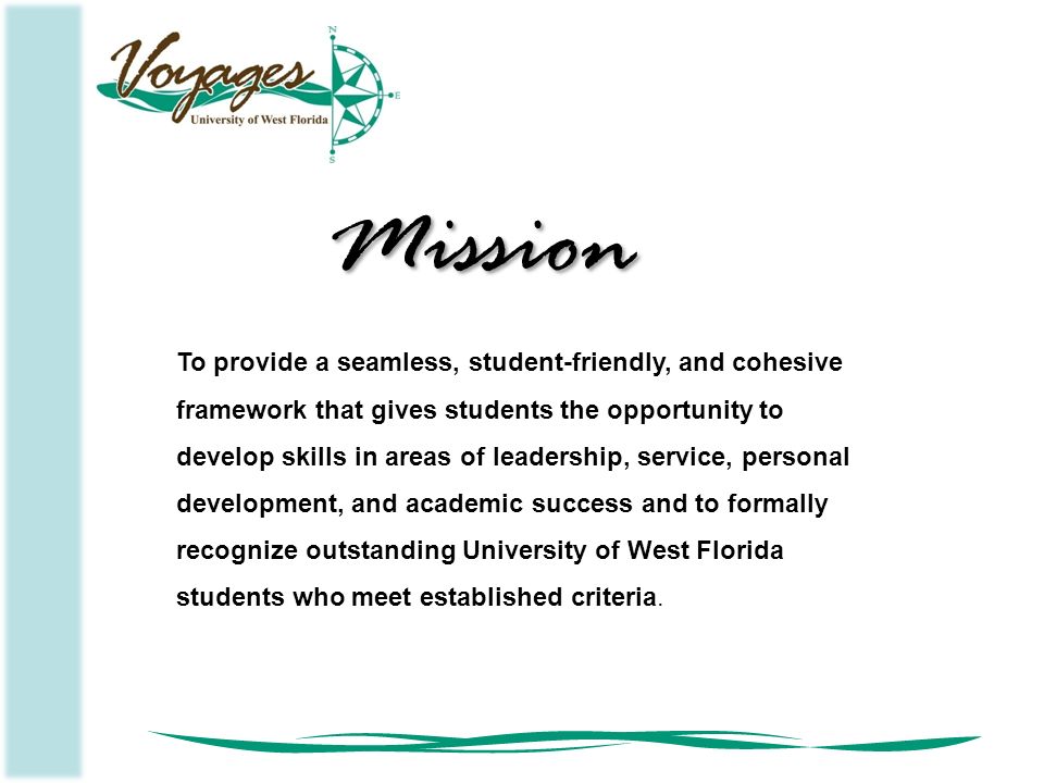 To provide a seamless, student-friendly, and cohesive framework that gives students the opportunity to develop skills in areas of leadership, service, personal development, and academic success and to formally recognize outstanding University of West Florida students who meet established criteria.