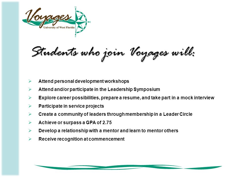  Attend personal development workshops  Attend and/or participate in the Leadership Symposium  Explore career possibilities, prepare a resume, and take part in a mock interview  Participate in service projects  Create a community of leaders through membership in a Leader Circle  Achieve or surpass a GPA of 2.75  Develop a relationship with a mentor and learn to mentor others  Receive recognition at commencement Students who join Voyages will: