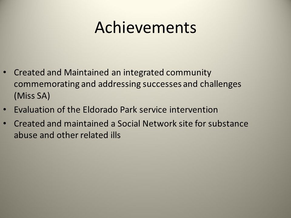 Achievements Created and Maintained an integrated community commemorating and addressing successes and challenges (Miss SA) Evaluation of the Eldorado Park service intervention Created and maintained a Social Network site for substance abuse and other related ills