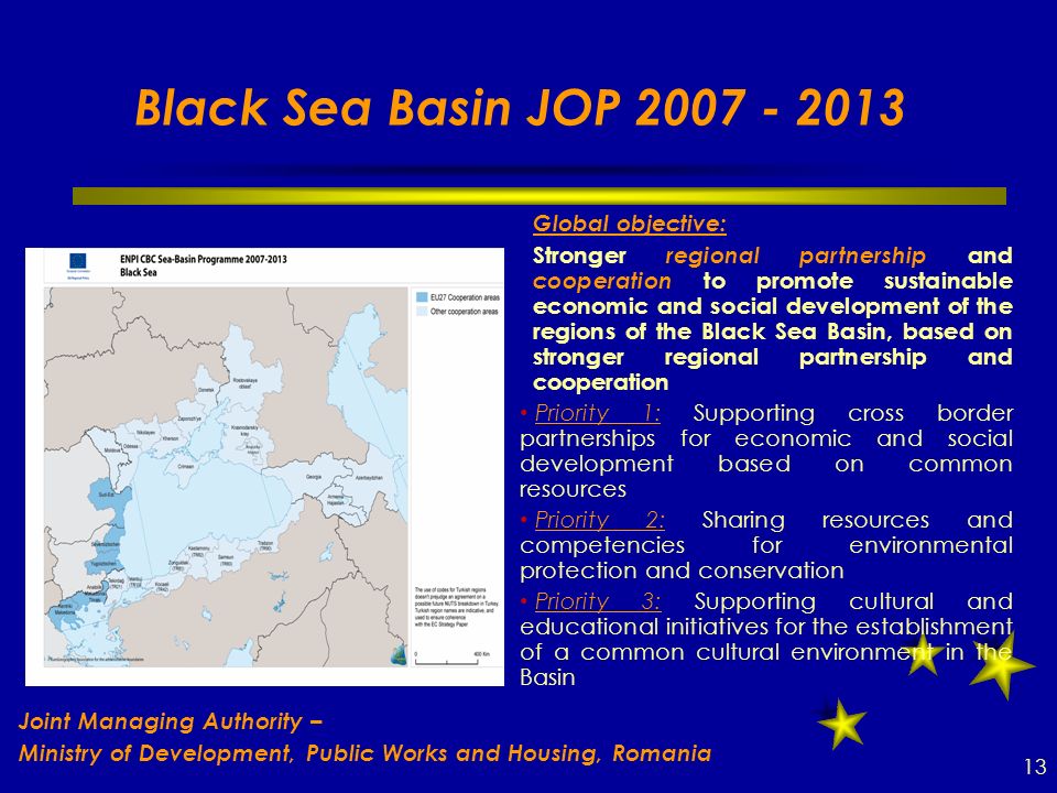 Black Sea Basin JOP Global objective:  Stronger regional partnership and cooperation to promote sustainable economic and social development of the regions of the Black Sea Basin, based on stronger regional partnership and cooperation Priority 1: Supporting cross border partnerships for economic and social development based on common resources Priority 2: Sharing resources and competencies for environmental protection and conservation Priority 3: Supporting cultural and educational initiatives for the establishment of a common cultural environment in the Basin 13 Joint Managing Authority – Ministry of Development, Public Works and Housing, Romania