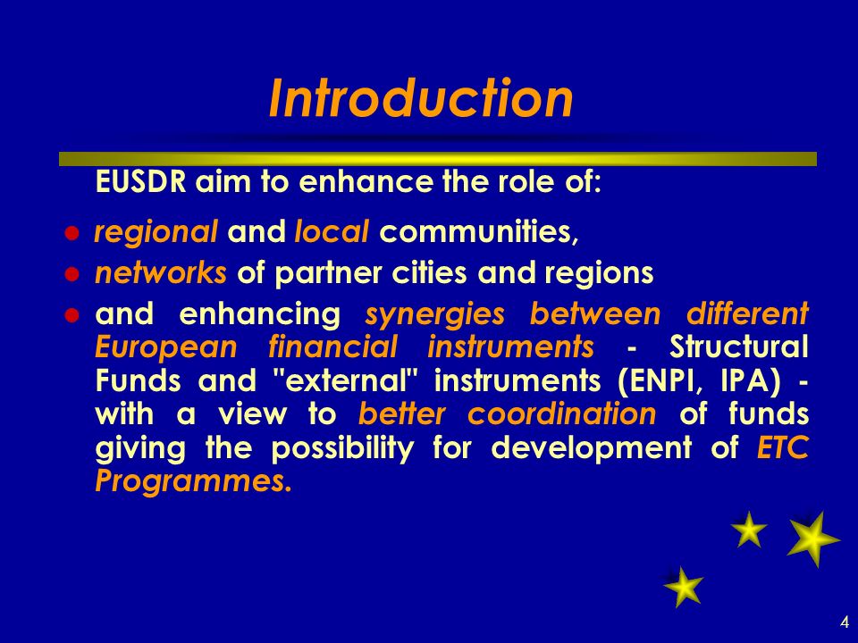 Introduction EUSDR aim to enhance the role of: regional and local communities, networks of partner cities and regions and enhancing synergies between different European financial instruments - Structural Funds and external instruments (ENPI, IPA) - with a view to better coordination of funds giving the possibility for development of ETC Programmes.