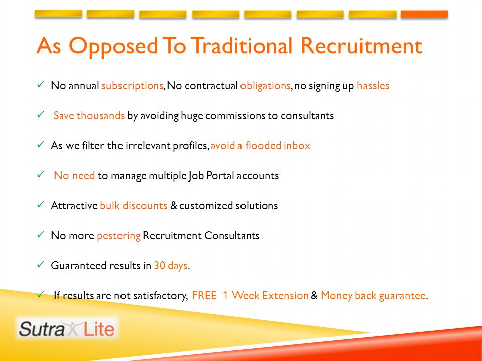 As Opposed To Traditional Recruitment No annual subscriptions, No contractual obligations, no signing up hassles Save thousands by avoiding huge commissions to consultants As we filter the irrelevant profiles, avoid a flooded inbox No need to manage multiple Job Portal accounts Attractive bulk discounts & customized solutions No more pestering Recruitment Consultants Guaranteed results in 30 days.