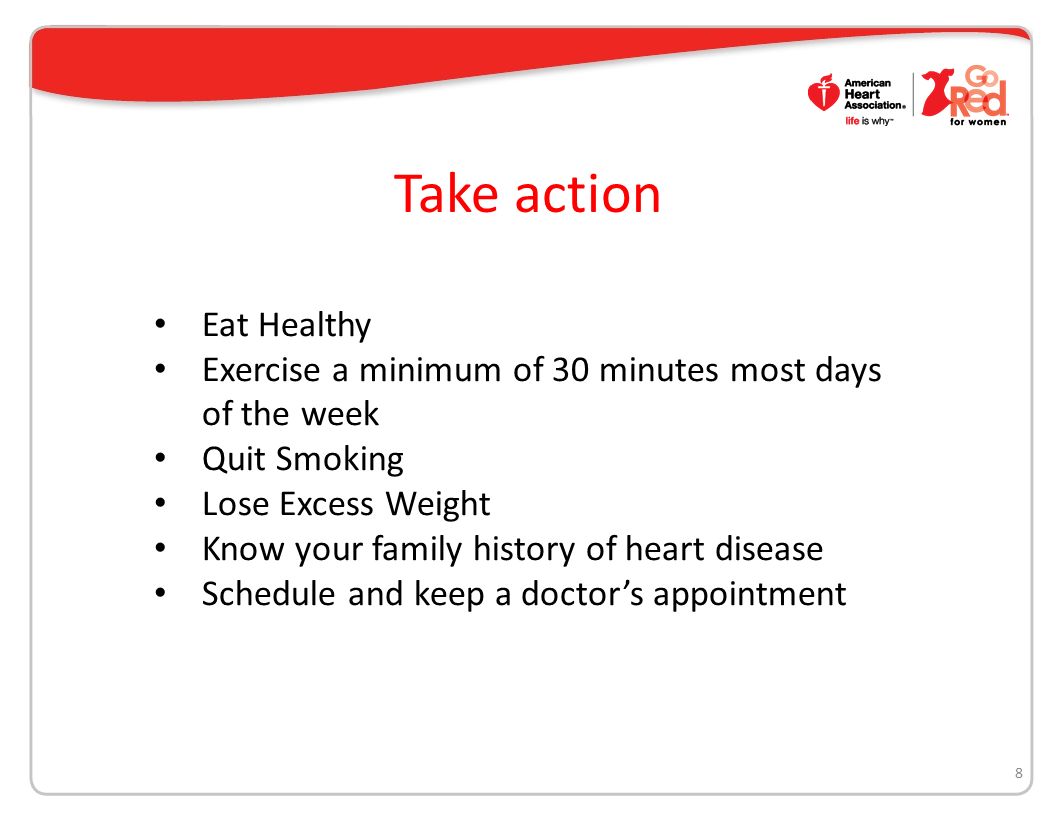 Take action 8 Eat Healthy Exercise a minimum of 30 minutes most days of the week Quit Smoking Lose Excess Weight Know your family history of heart disease Schedule and keep a doctor’s appointment