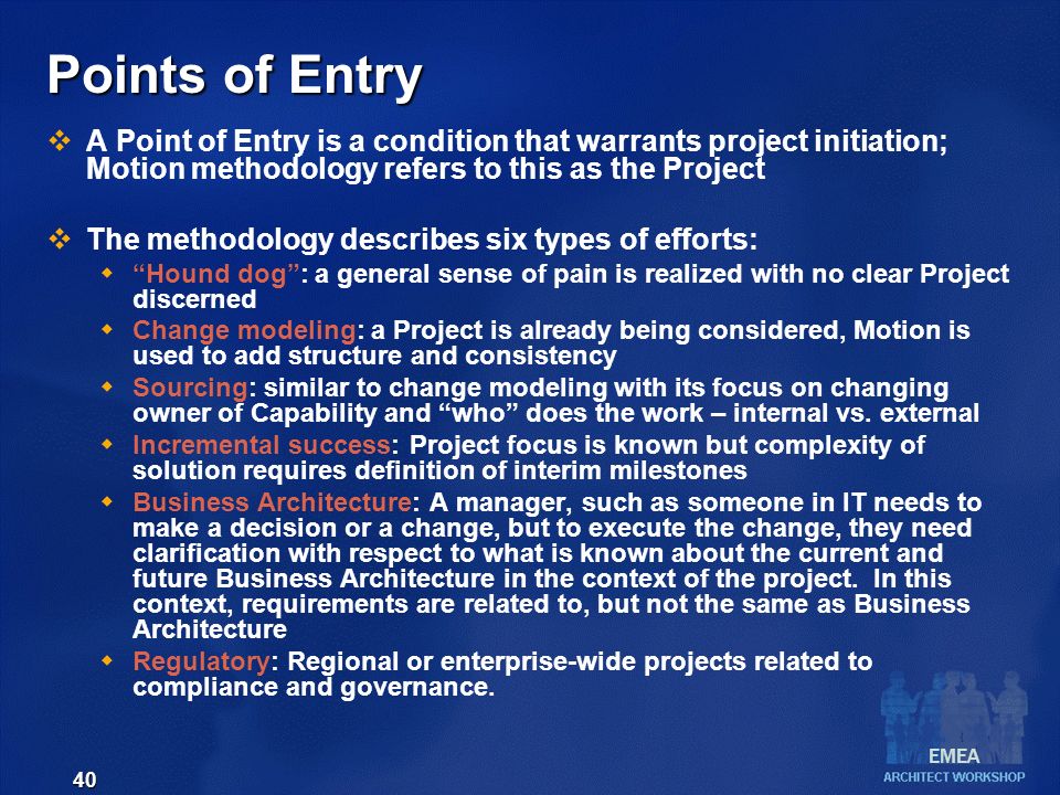 EMEA 40 Points of Entry  A Point of Entry is a condition that warrants project initiation; Motion methodology refers to this as the Project  The methodology describes six types of efforts:  Hound dog : a general sense of pain is realized with no clear Project discerned  Change modeling: a Project is already being considered, Motion is used to add structure and consistency  Sourcing: similar to change modeling with its focus on changing owner of Capability and who does the work – internal vs.