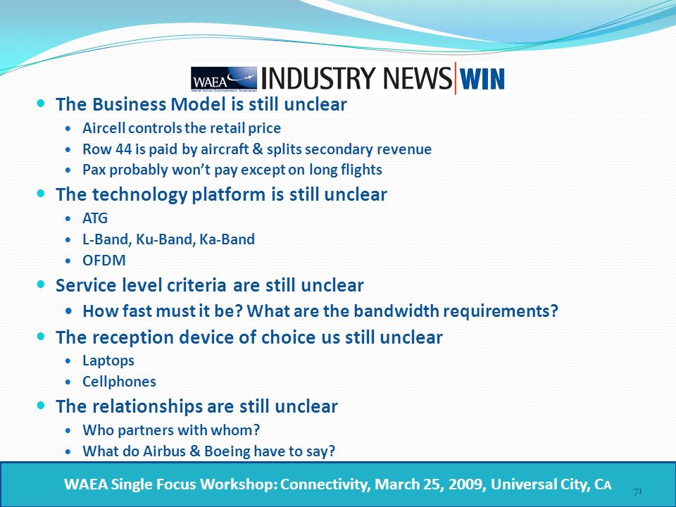 The Business Model is still unclear Aircell controls the retail price Row 44 is paid by aircraft & splits secondary revenue Pax probably won’t pay except on long flights The technology platform is still unclear ATG L-Band, Ku-Band, Ka-Band OFDM Service level criteria are still unclear How fast must it be.
