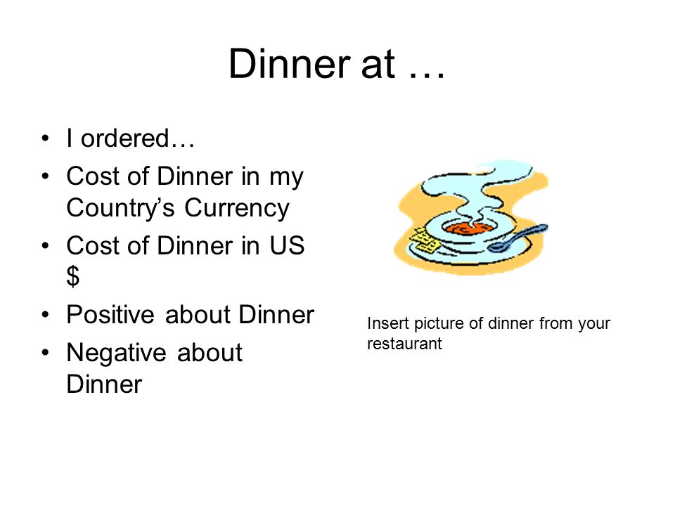 Dinner at … I ordered… Cost of Dinner in my Country’s Currency Cost of Dinner in US $ Positive about Dinner Negative about Dinner Insert picture of dinner from your restaurant