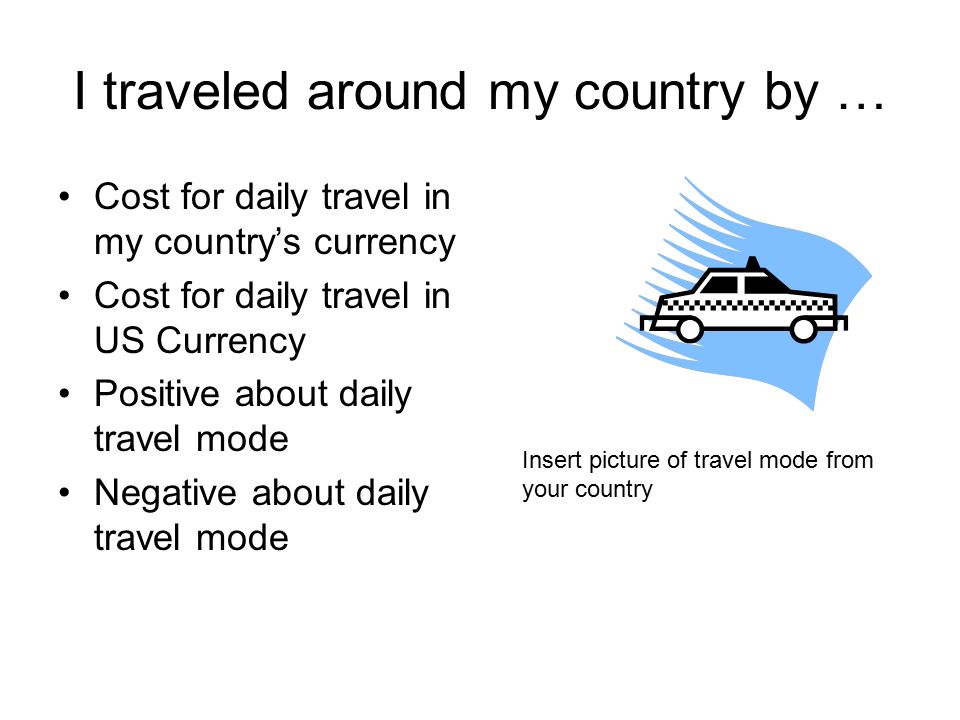 I traveled around my country by … Cost for daily travel in my country’s currency Cost for daily travel in US Currency Positive about daily travel mode Negative about daily travel mode Insert picture of travel mode from your country