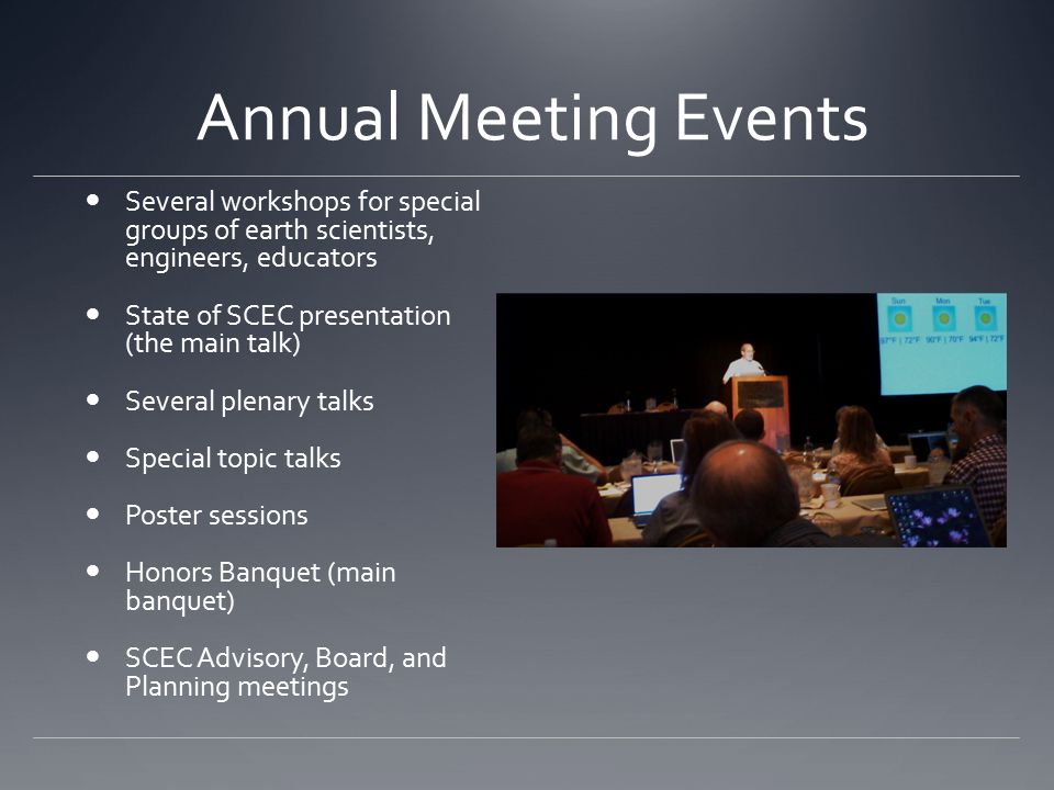 Annual Meeting Events Several workshops for special groups of earth scientists, engineers, educators State of SCEC presentation (the main talk) Several plenary talks Special topic talks Poster sessions Honors Banquet (main banquet) SCEC Advisory, Board, and Planning meetings