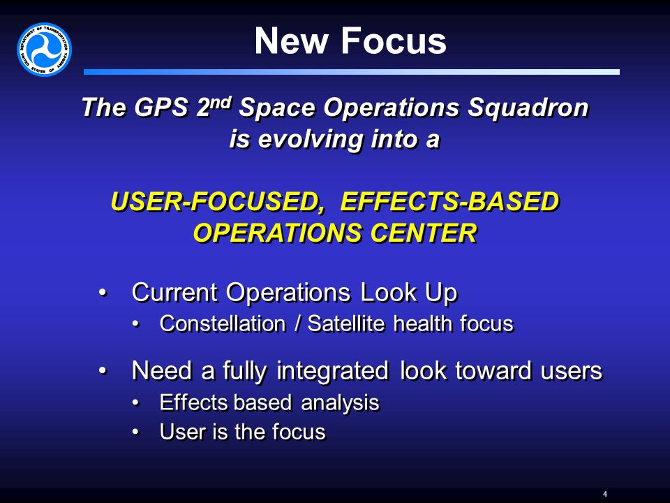 4 New Focus Current Operations Look Up Constellation / Satellite health focus Need a fully integrated look toward users Effects based analysis User is the focus Current Operations Look Up Constellation / Satellite health focus Need a fully integrated look toward users Effects based analysis User is the focus The GPS 2 nd Space Operations Squadron is evolving into a USER-FOCUSED, EFFECTS-BASED OPERATIONS CENTER