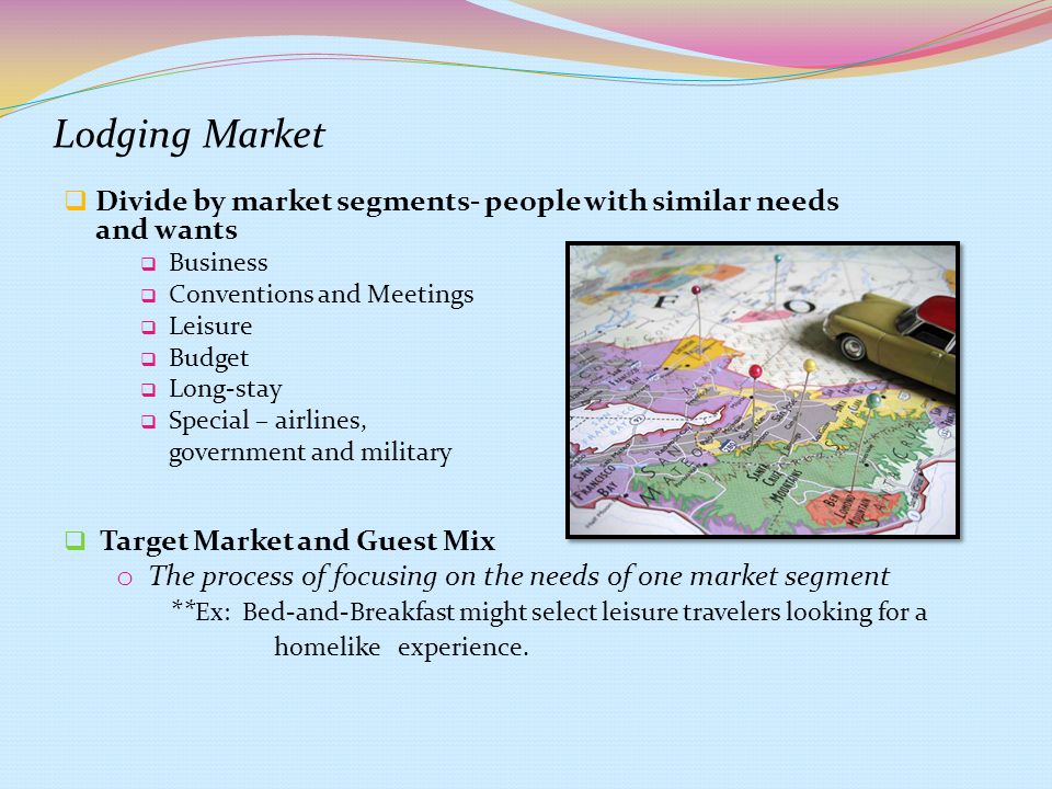 Lodging Market  Divide by market segments- people with similar needs and wants  Business  Conventions and Meetings  Leisure  Budget  Long-stay  Special – airlines, government and military  Target Market and Guest Mix o The process of focusing on the needs of one market segment ** Ex: Bed-and-Breakfast might select leisure travelers looking for a homelike experience.
