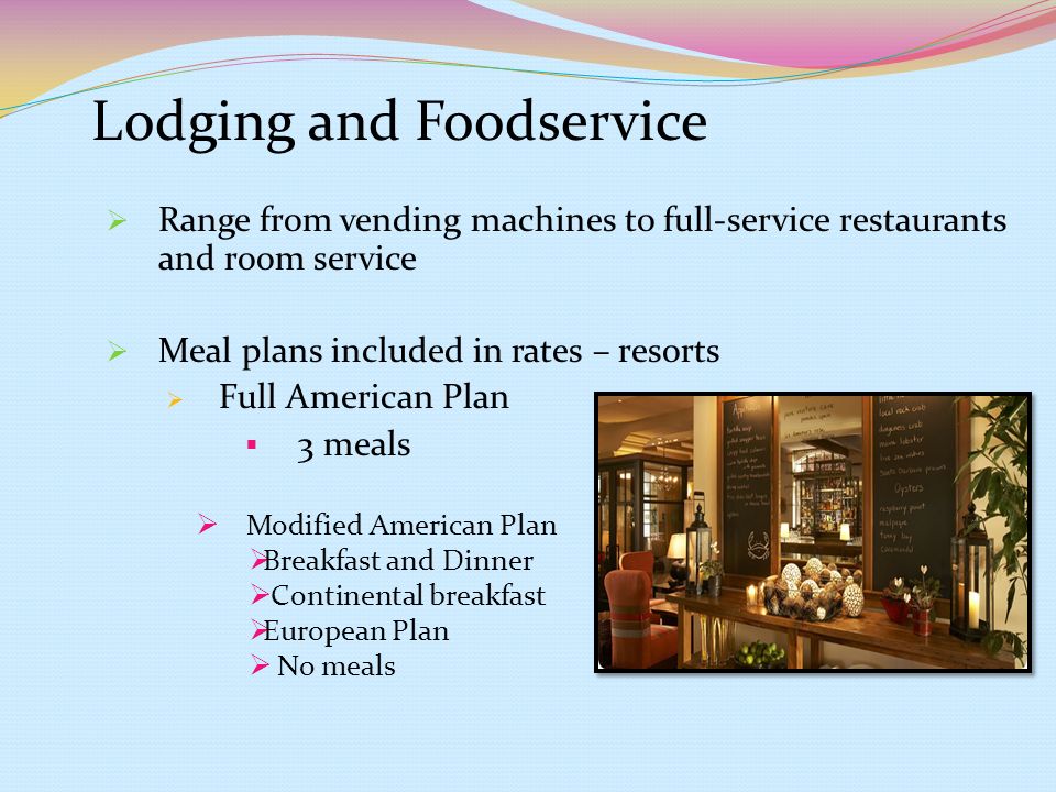 Lodging and Foodservice  Range from vending machines to full-service restaurants and room service  Meal plans included in rates – resorts  Full American Plan  3 meals  Modified American Plan  Breakfast and Dinner  Continental breakfast  European Plan  No meals