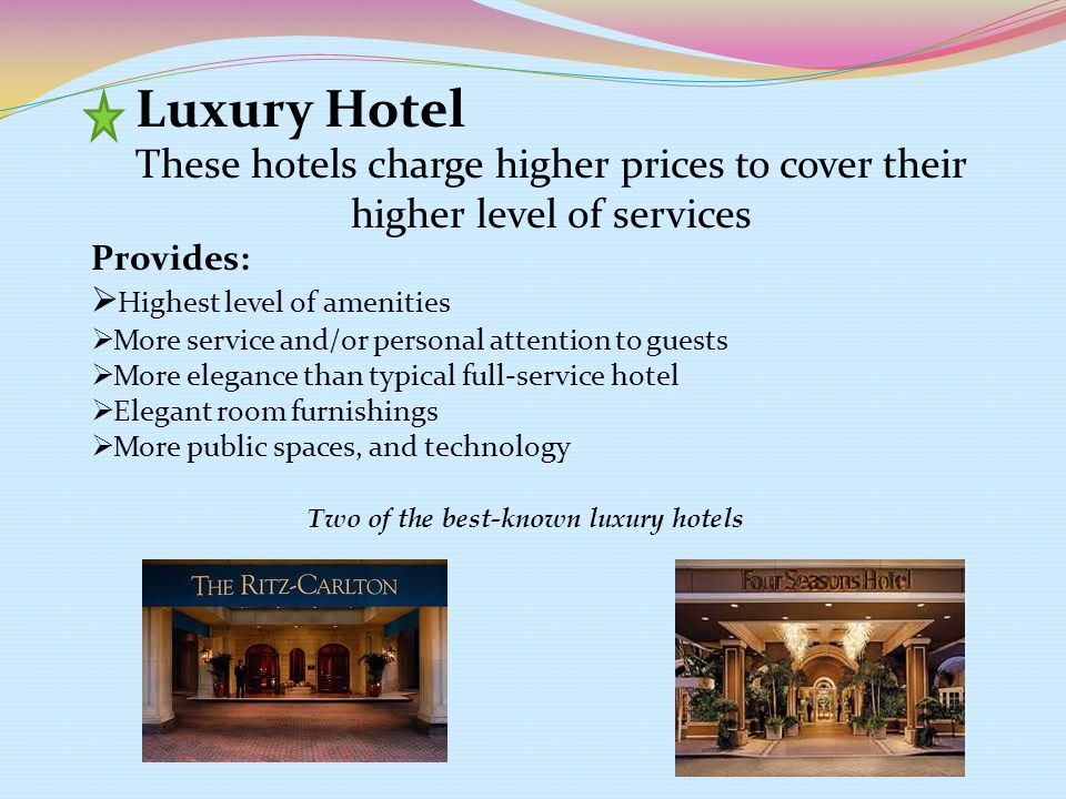 Luxury Hotel Provides:  Highest level of amenities  More service and/or personal attention to guests  More elegance than typical full-service hotel  Elegant room furnishings  More public spaces, and technology Two of the best-known luxury hotels These hotels charge higher prices to cover their higher level of services