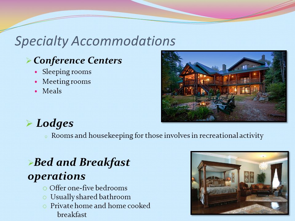 Specialty Accommodations  Conference Centers Sleeping rooms Meeting rooms Meals  Lodges o Rooms and housekeeping for those involves in recreational activity  Bed and Breakfast operations o Offer one-five bedrooms o Usually shared bathroom o Private home and home cooked breakfast