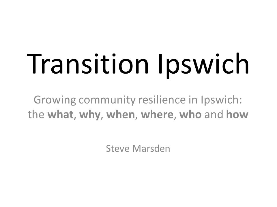 Transition Ipswich Growing community resilience in Ipswich: the what, why, when, where, who and how Steve Marsden
