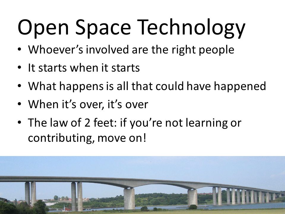 Open Space Technology Whoever’s involved are the right people It starts when it starts What happens is all that could have happened When it’s over, it’s over The law of 2 feet: if you’re not learning or contributing, move on!