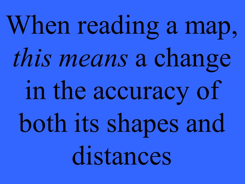When reading a map, this means a change in the accuracy of both its shapes and distances