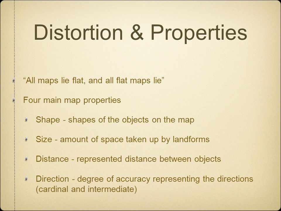 Distortion & Properties All maps lie flat, and all flat maps lie Four main map properties Shape - shapes of the objects on the map Size - amount of space taken up by landforms Distance - represented distance between objects Direction - degree of accuracy representing the directions (cardinal and intermediate)