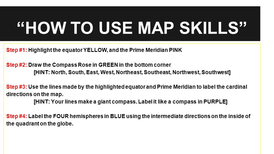 HOW TO USE MAP SKILLS Step #1: Highlight the equator YELLOW, and the Prime Meridian PINK Step #2: Draw the Compass Rose in GREEN in the bottom corner [HINT: North, South, East, West, Northeast, Southeast, Northwest, Southwest] Step #3: Use the lines made by the highlighted equator and Prime Meridian to label the cardinal directions on the map.