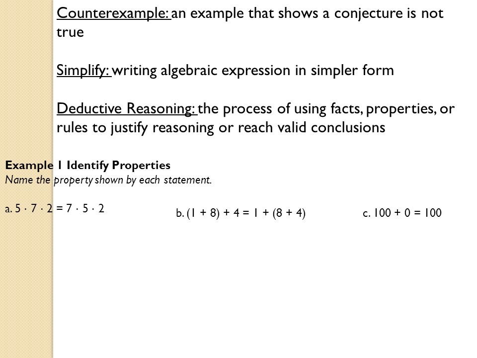 Counterexample: an example that shows a conjecture is not true Simplify: writing algebraic expression in simpler form Deductive Reasoning: the process of using facts, properties, or rules to justify reasoning or reach valid conclusions Example 1 Identify Properties Name the property shown by each statement.