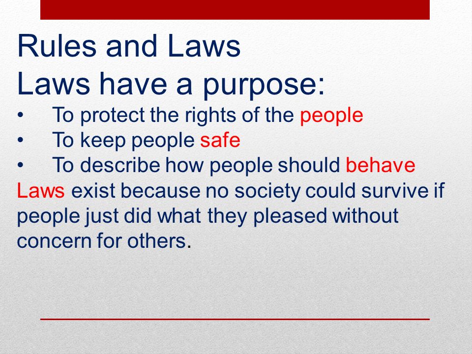 Rules and Laws Laws have a purpose: To protect the rights of the people To keep people safe To describe how people should behave Laws exist because no society could survive if people just did what they pleased without concern for others.