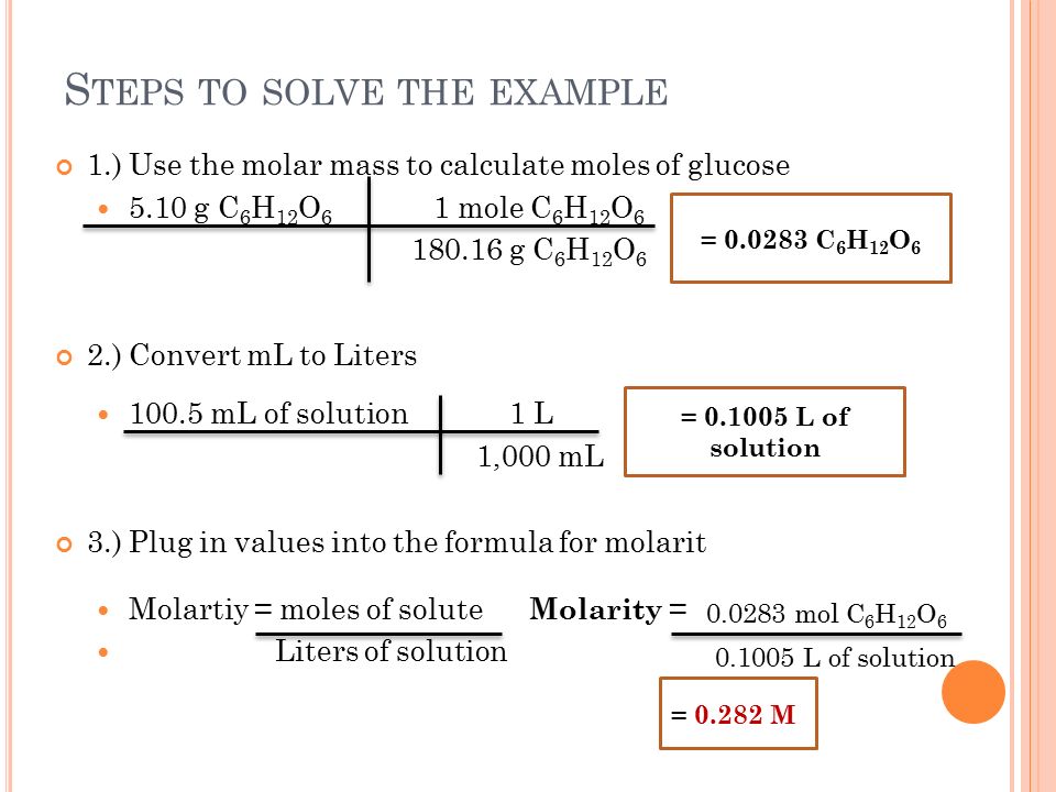 S TEPS TO SOLVE THE EXAMPLE 1.) Use the molar mass to calculate moles of glucose 5.10 g C 6 H 12 O 6 1 mole C 6 H 12 O g C 6 H 12 O 6 2.) Convert mL to Liters mL of solution 1 L 1,000 mL 3.) Plug in values into the formula for molarit Molartiy = moles of solute Molarity = Liters of solution = C 6 H 12 O 6 = L of solution = M mol C 6 H 12 O L of solution