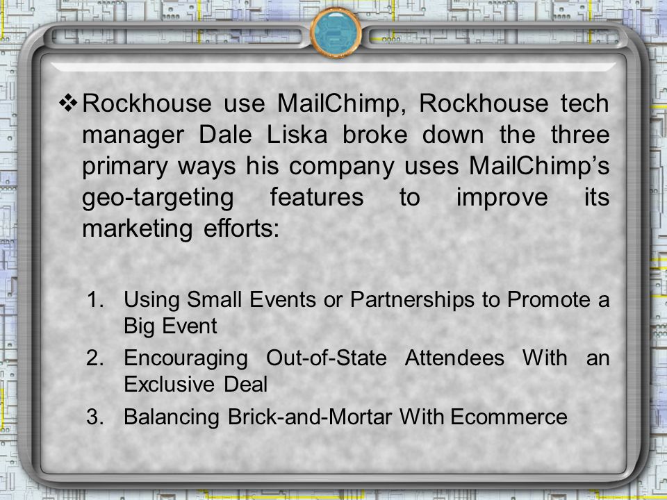  Rockhouse use MailChimp, Rockhouse tech manager Dale Liska broke down the three primary ways his company uses MailChimp’s geo-targeting features to improve its marketing efforts: 1.Using Small Events or Partnerships to Promote a Big Event 2.Encouraging Out-of-State Attendees With an Exclusive Deal 3.Balancing Brick-and-Mortar With Ecommerce