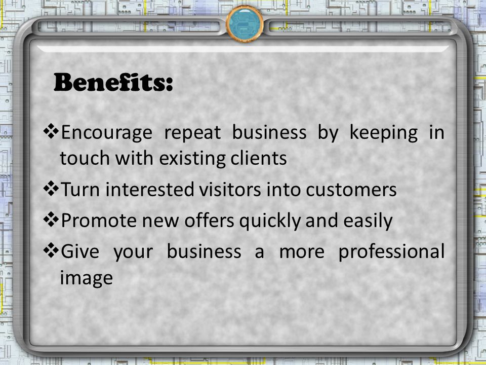 Benefits:  Encourage repeat business by keeping in touch with existing clients  Turn interested visitors into customers  Promote new offers quickly and easily  Give your business a more professional image