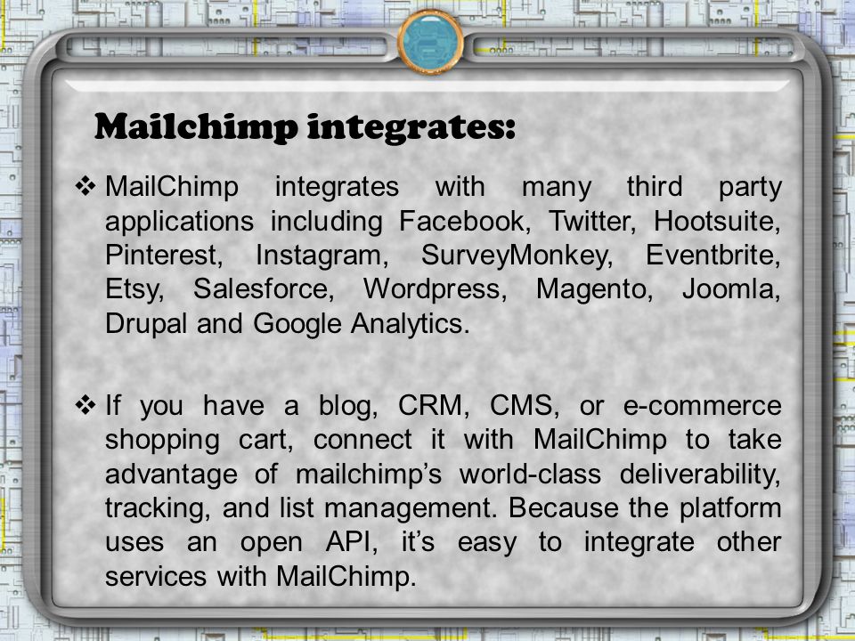Mailchimp integrates:  MailChimp integrates with many third party applications including Facebook, Twitter, Hootsuite, Pinterest, Instagram, SurveyMonkey, Eventbrite, Etsy, Salesforce, Wordpress, Magento, Joomla, Drupal and Google Analytics.
