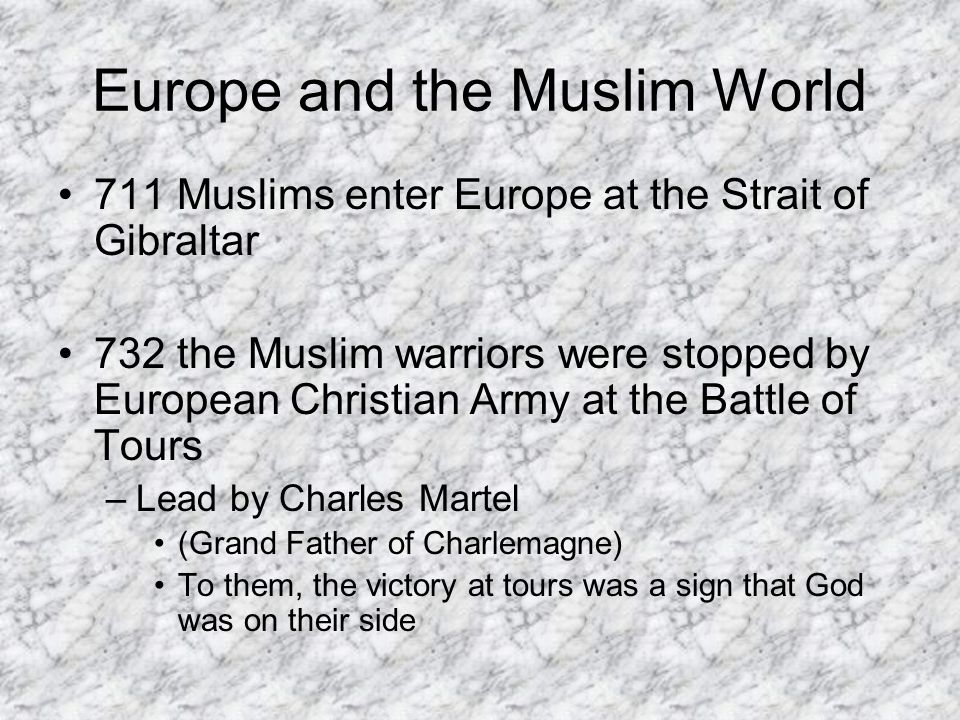 Europe and the Muslim World 711 Muslims enter Europe at the Strait of Gibraltar 732 the Muslim warriors were stopped by European Christian Army at the Battle of Tours –Lead by Charles Martel (Grand Father of Charlemagne) To them, the victory at tours was a sign that God was on their side