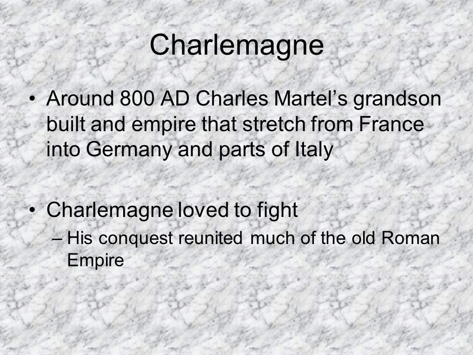 Charlemagne Around 800 AD Charles Martel’s grandson built and empire that stretch from France into Germany and parts of Italy Charlemagne loved to fight –His conquest reunited much of the old Roman Empire