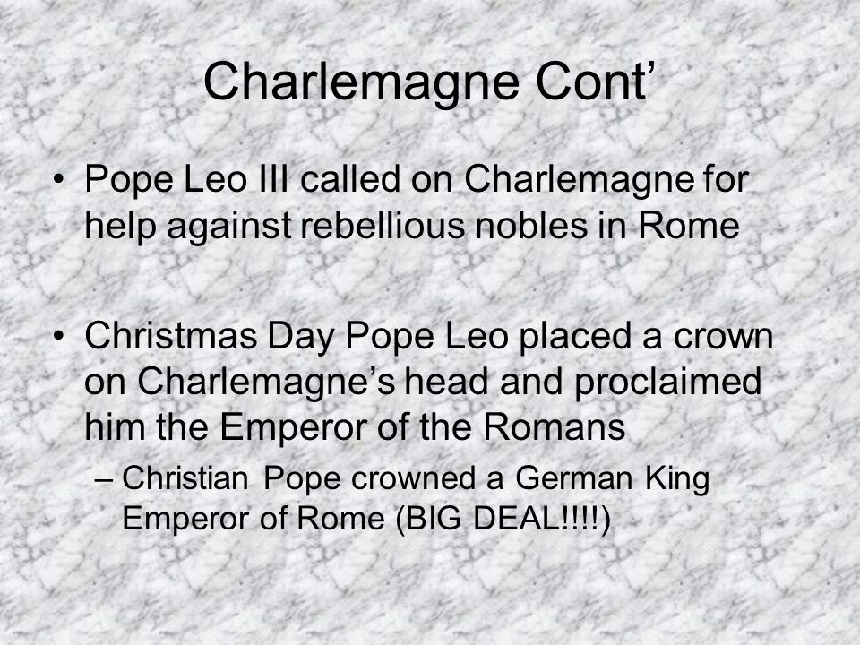 Charlemagne Cont’ Pope Leo III called on Charlemagne for help against rebellious nobles in Rome Christmas Day Pope Leo placed a crown on Charlemagne’s head and proclaimed him the Emperor of the Romans –Christian Pope crowned a German King Emperor of Rome (BIG DEAL!!!!)