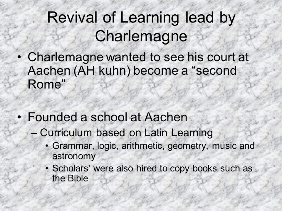Revival of Learning lead by Charlemagne Charlemagne wanted to see his court at Aachen (AH kuhn) become a second Rome Founded a school at Aachen –Curriculum based on Latin Learning Grammar, logic, arithmetic, geometry, music and astronomy Scholars were also hired to copy books such as the Bible
