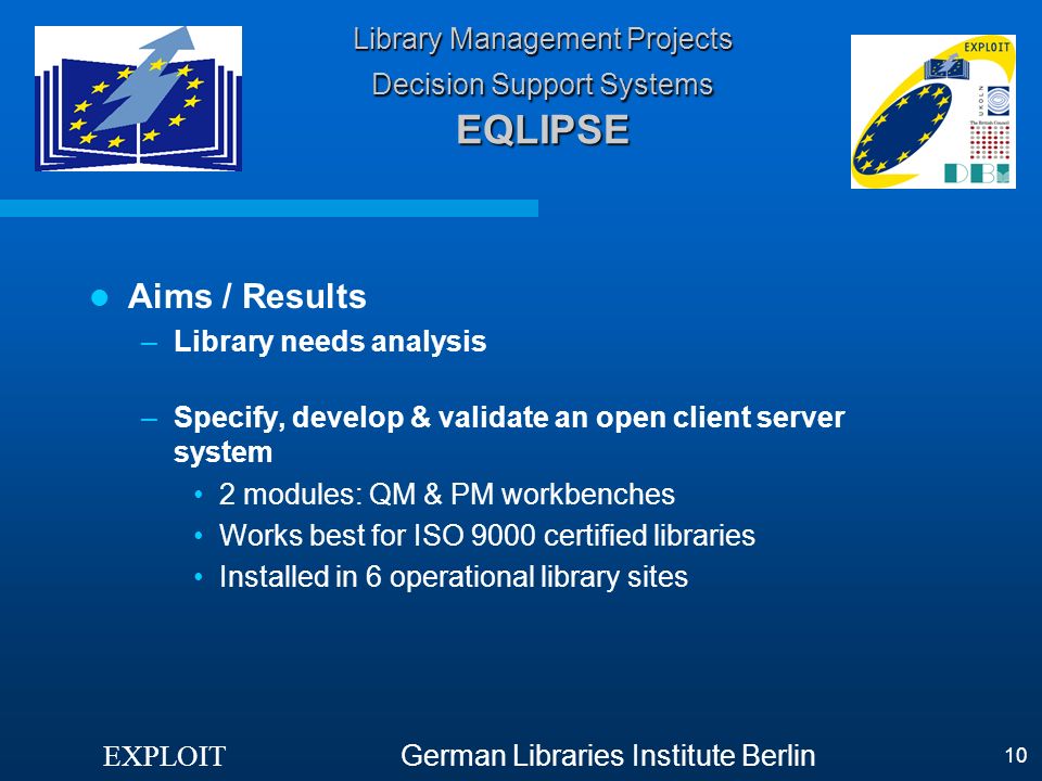 EXPLOIT German Libraries Institute Berlin 10 Library Management Projects Decision Support Systems EQLIPSE Aims / Results –Library needs analysis –Specify, develop & validate an open client server system 2 modules: QM & PM workbenches Works best for ISO 9000 certified libraries Installed in 6 operational library sites