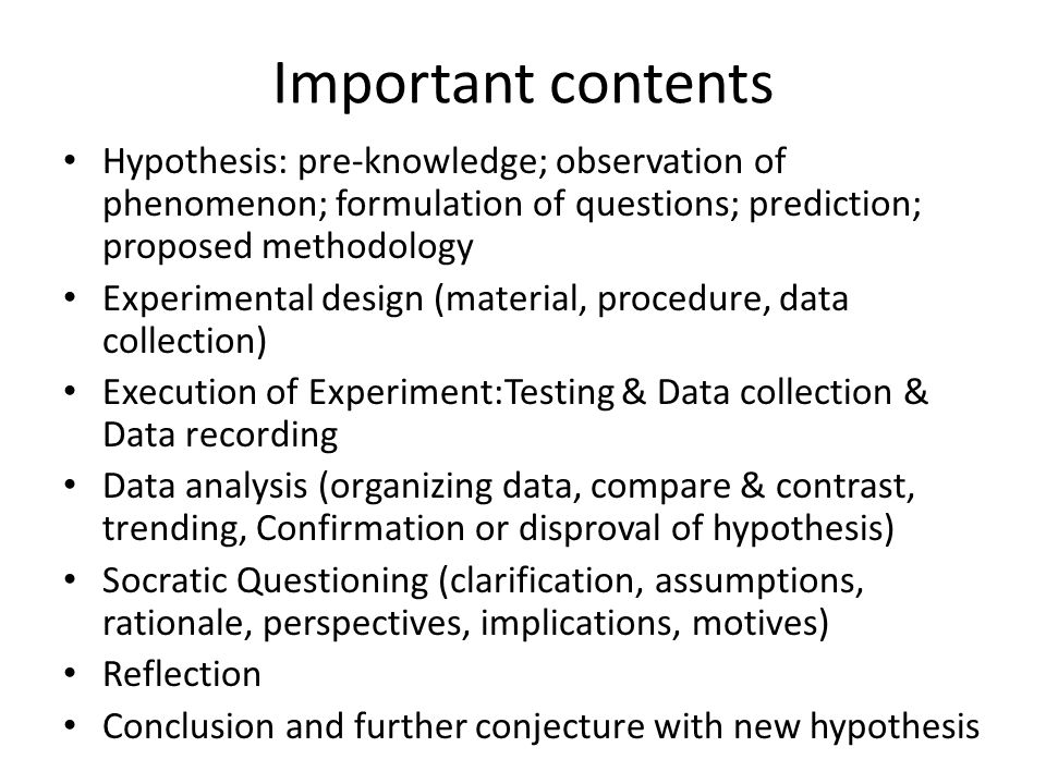 Important contents Hypothesis: pre-knowledge; observation of phenomenon; formulation of questions; prediction; proposed methodology Experimental design (material, procedure, data collection) Execution of Experiment:Testing & Data collection & Data recording Data analysis (organizing data, compare & contrast, trending, Confirmation or disproval of hypothesis) Socratic Questioning (clarification, assumptions, rationale, perspectives, implications, motives) Reflection Conclusion and further conjecture with new hypothesis