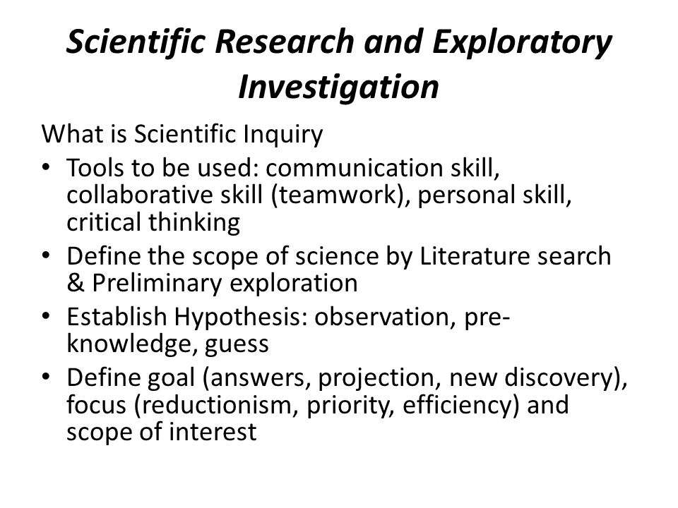 Scientific Research and Exploratory Investigation What is Scientific Inquiry Tools to be used: communication skill, collaborative skill (teamwork), personal skill, critical thinking Define the scope of science by Literature search & Preliminary exploration Establish Hypothesis: observation, pre- knowledge, guess Define goal (answers, projection, new discovery), focus (reductionism, priority, efficiency) and scope of interest