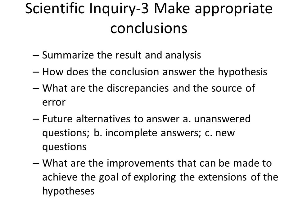 Scientific Inquiry-3 Make appropriate conclusions – Summarize the result and analysis – How does the conclusion answer the hypothesis – What are the discrepancies and the source of error – Future alternatives to answer a.