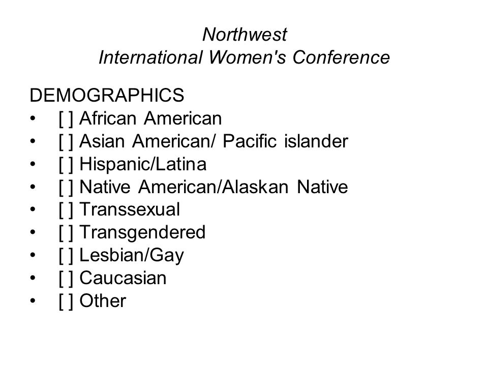 Northwest International Women s Conference DEMOGRAPHICS [ ] African American [ ] Asian American/ Pacific islander [ ] Hispanic/Latina [ ] Native American/Alaskan Native [ ] Transsexual [ ] Transgendered [ ] Lesbian/Gay [ ] Caucasian [ ] Other