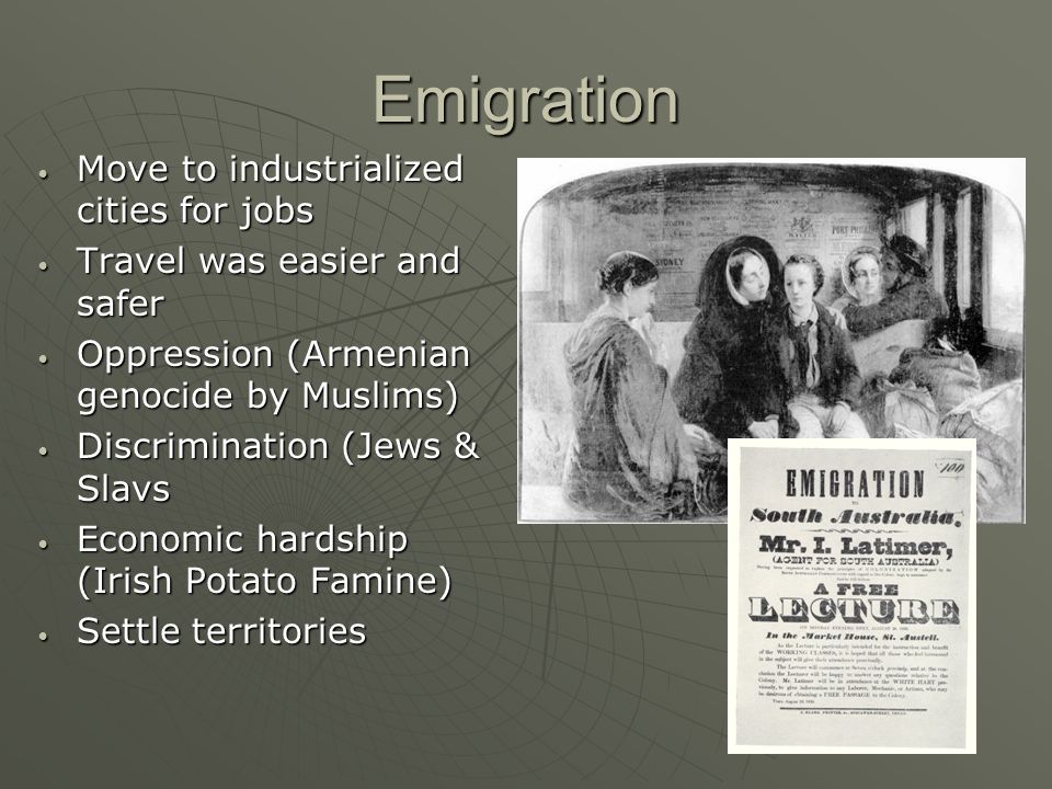 Emigration Move to industrialized cities for jobs Move to industrialized cities for jobs Travel was easier and safer Travel was easier and safer Oppression (Armenian genocide by Muslims) Oppression (Armenian genocide by Muslims) Discrimination (Jews & Slavs Discrimination (Jews & Slavs Economic hardship (Irish Potato Famine) Economic hardship (Irish Potato Famine) Settle territories Settle territories